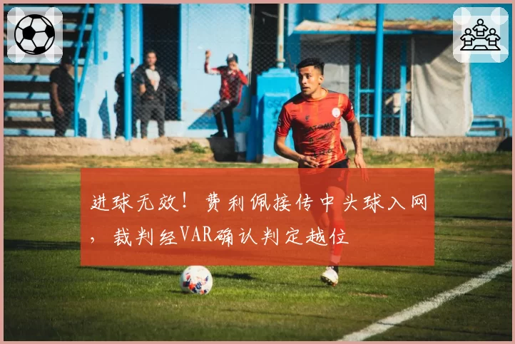 进球无效！费利佩接传中头球入网，裁判经VAR确认判定越位