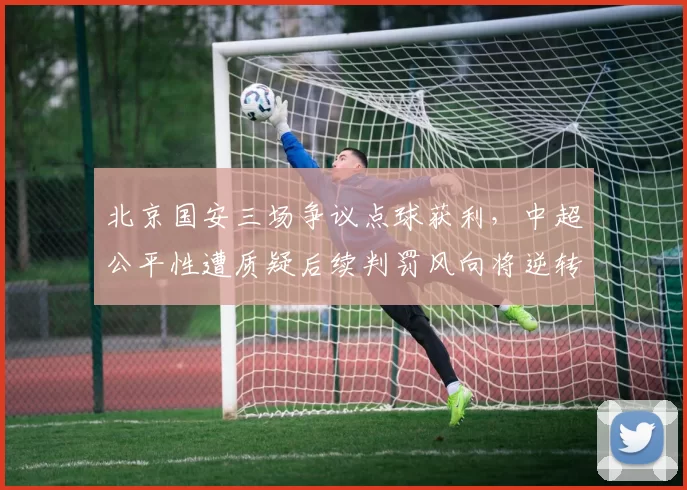 北京国安三场争议点球获利,中超公平性遭质疑后续判罚风向将逆转