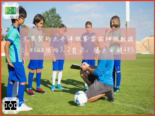 无畏契约太平洋联赛雷兹神级数据:stax场均3.2首杀,爆头率超48%