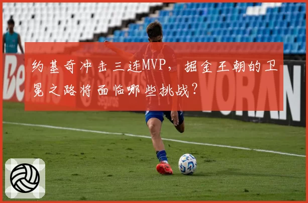 约基奇冲击三连MVP,掘金王朝的卫冕之路将面临哪些挑战?