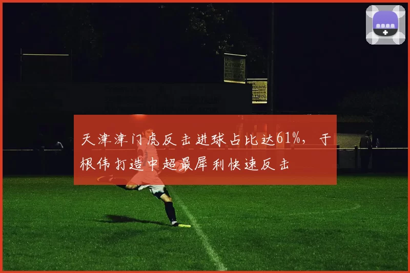 天津津门虎反击进球占比达61%,于根伟打造中超最犀利快速反击