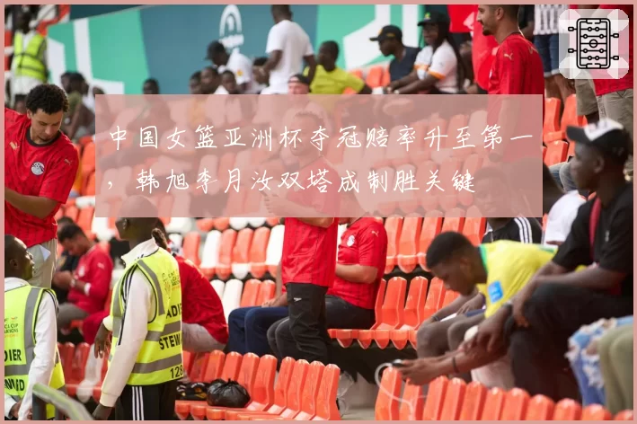 中国女篮亚洲杯夺冠赔率升至第一,韩旭李月汝双塔成制胜关键