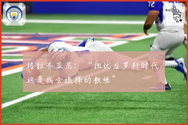 格拉齐亚尼：“担忧后罗科时代，这是我会选择的教练”