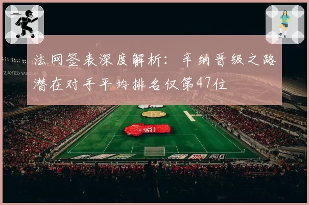 法网签表深度解析：辛纳晋级之路潜在对手平均排名仅第47位
