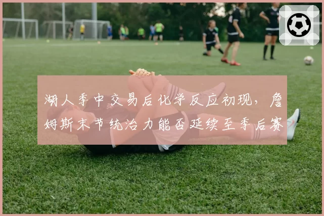 湖人季中交易后化学反应初现,詹姆斯末节统治力能否延续至季后赛?