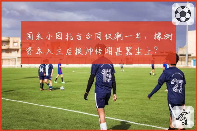国米小因扎吉合同仅剩一年，橡树资本入主后换帅传闻甚嚣尘上？
