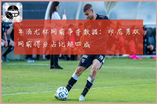 年汤尤杯网前争夺数据：印尼男双网前得分占比超四成