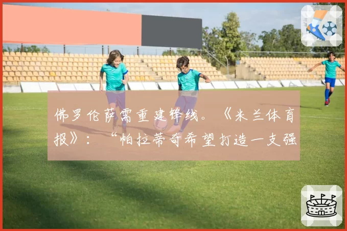 佛罗伦萨需重建锋线。《米兰体育报》:“帕拉蒂奇希望打造一支强大的佛罗伦萨”