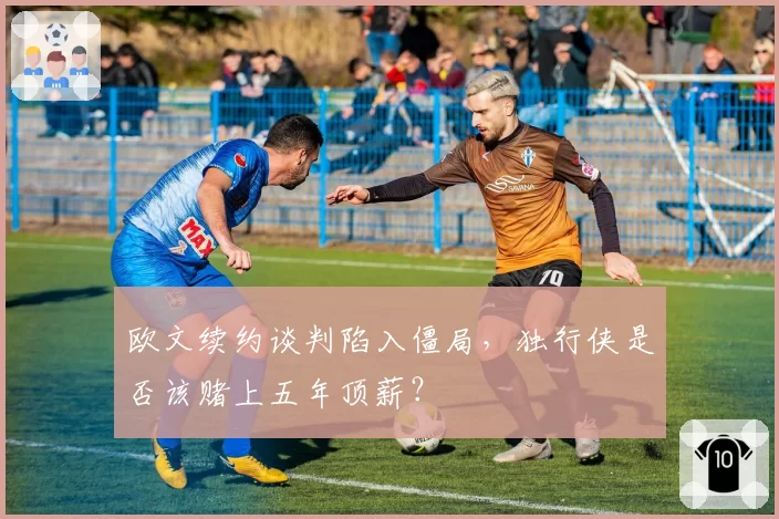 欧文续约谈判陷入僵局,独行侠是否该赌上五年顶薪?