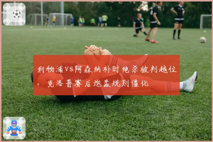 利物浦vs阿森纳补时绝杀被判越位,克洛普赛后炮轰规则僵化