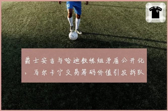 爵士安吉与哈迪教练组矛盾公开化，马尔卡宁交易筹码价值引发拆队预测
