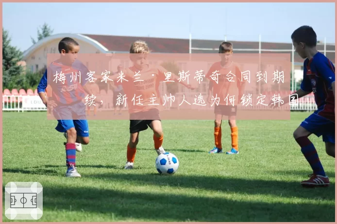 梅州客家米兰·里斯蒂奇合同到期未续,新任主帅人选为何锁定韩国教练?