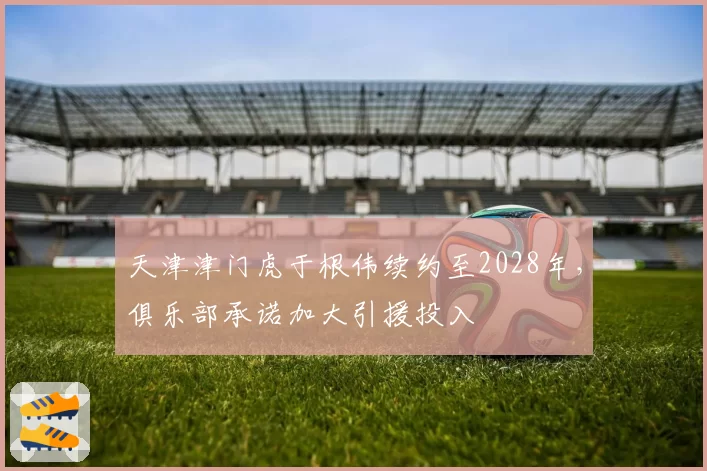 天津津门虎于根伟续约至2028年,俱乐部承诺加大引援投入