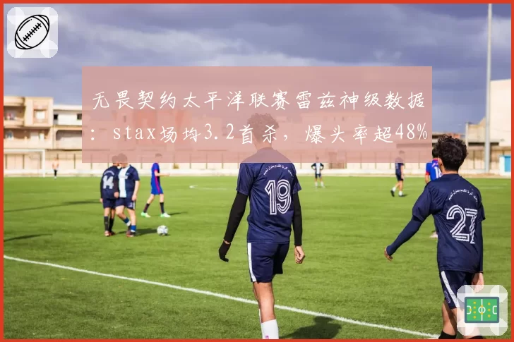 无畏契约太平洋联赛雷兹神级数据:stax场均3.2首杀,爆头率超48%