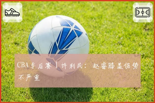 CBA季后赛|许利民:赵睿膝盖伤势不严重