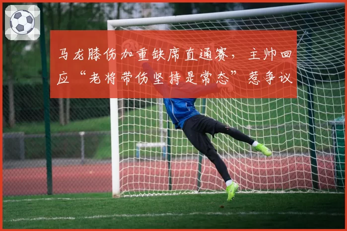 马龙膝伤加重缺席直通赛，主帅回应“老将带伤坚持是常态”惹争议