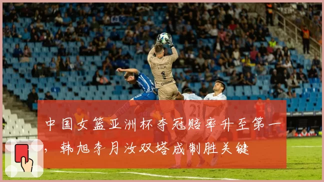 中国女篮亚洲杯夺冠赔率升至第一,韩旭李月汝双塔成制胜关键