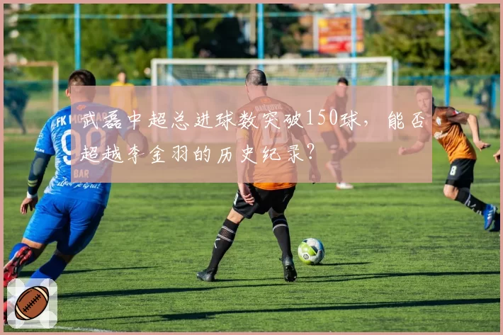 武磊中超总进球数突破150球，能否超越李金羽的历史纪录？