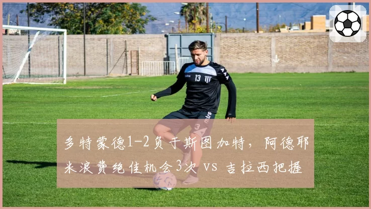 多特蒙德1-2负于斯图加特,阿德耶米浪费绝佳机会3次 vs 吉拉西把握机会率100%,效率悬殊