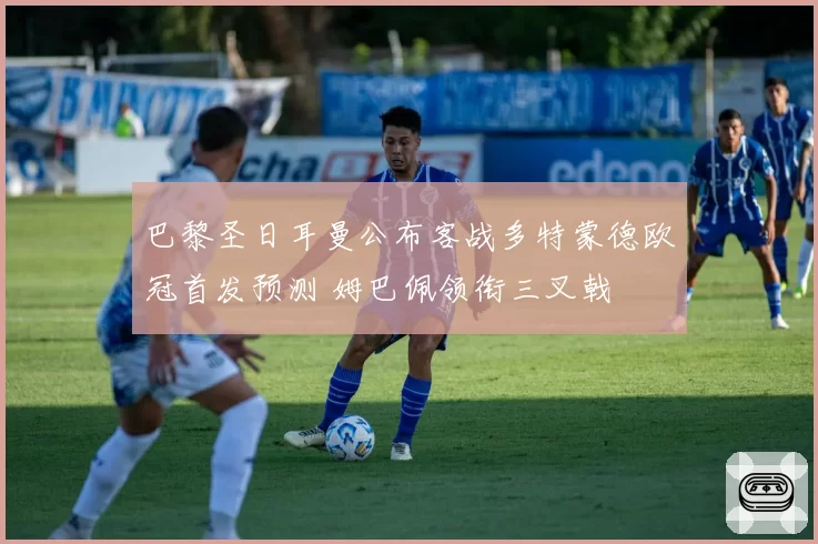 巴黎圣日耳曼公布客战多特蒙德欧冠首发预测 姆巴佩领衔三叉戟