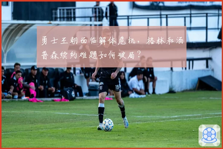 勇士王朝面临解体危机，格林和汤普森续约难题如何破局？