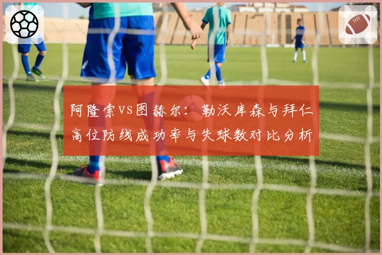 阿隆索vs图赫尔:勒沃库森与拜仁高位防线成功率与失球数对比分析