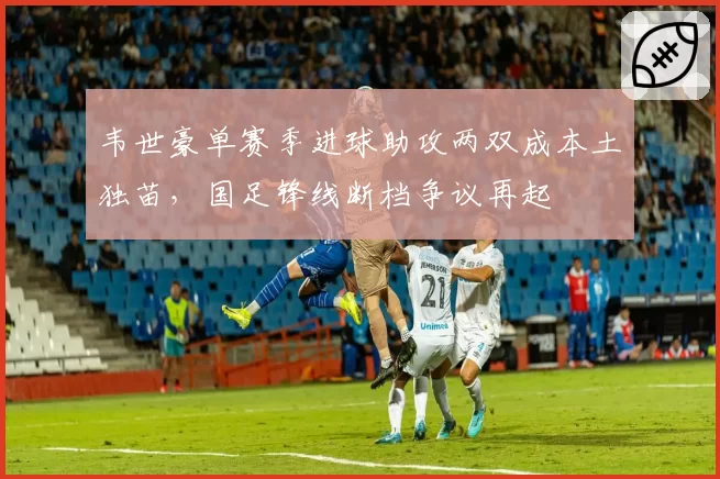 韦世豪单赛季进球助攻两双成本土独苗,国足锋线断档争议再起