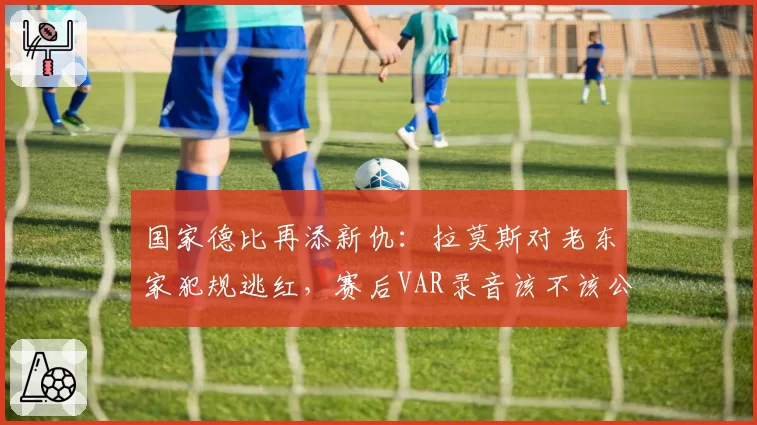 国家德比再添新仇：拉莫斯对老东家犯规逃红，赛后VAR录音该不该公开？