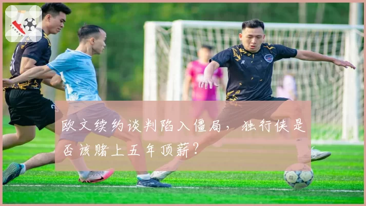 欧文续约谈判陷入僵局,独行侠是否该赌上五年顶薪?