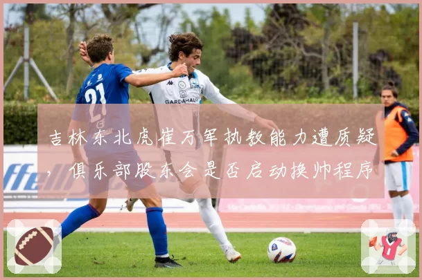 吉林东北虎崔万军执教能力遭质疑,俱乐部股东会是否启动换帅程序?