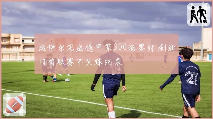 诺伊尔完成德甲第300场零封 刷新门将联赛不失球纪录