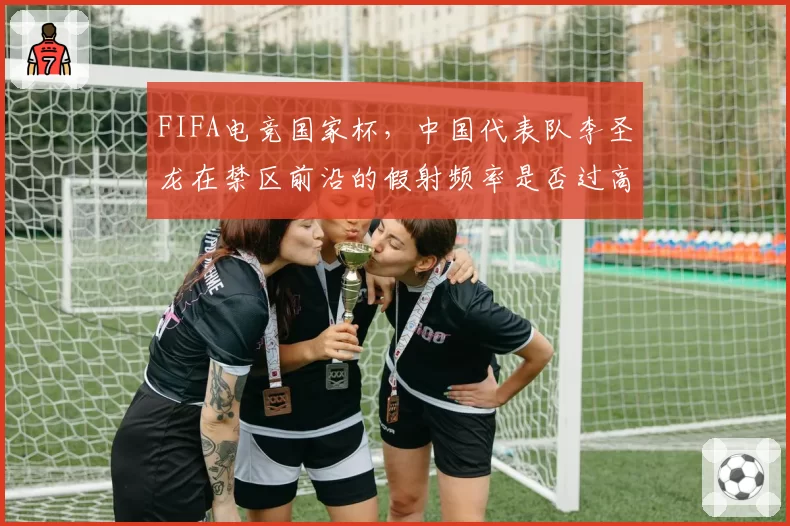 FIFA电竞国家杯，中国代表队李圣龙在禁区前沿的假射频率是否过高导致进攻停滞？