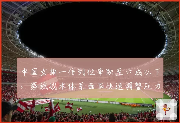 中国女排一传到位率跌至六成以下,蔡斌战术体系面临快速调整压力