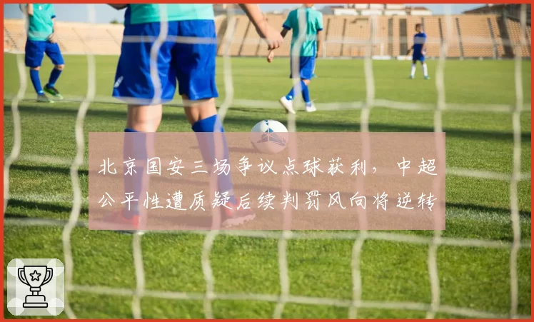 北京国安三场争议点球获利,中超公平性遭质疑后续判罚风向将逆转