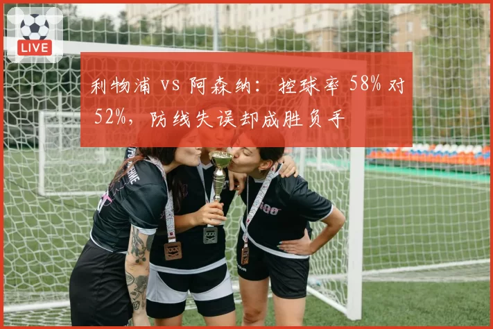 利物浦 vs 阿森纳：控球率 58% 对 52%，防线失误却成胜负手