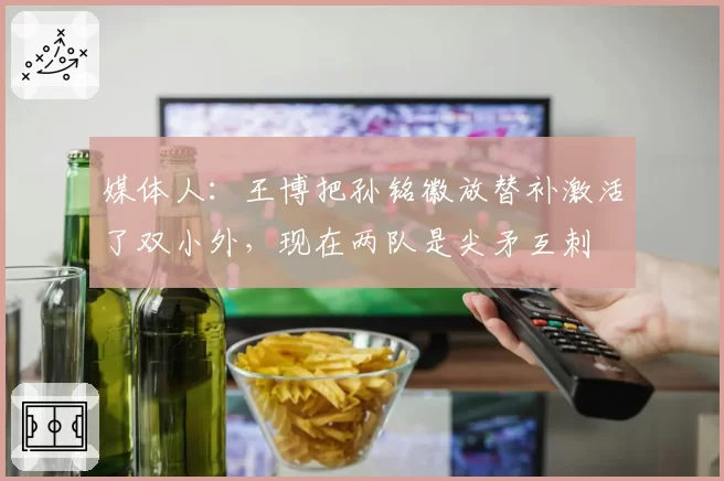 媒体人:王博把孙铭徽放替补激活了双小外,现在两队是尖矛互刺