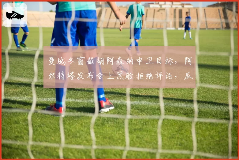 曼城冬窗截胡阿森纳中卫目标,阿尔特塔发布会上黑脸拒绝评论,瓜帅嘲讽回应