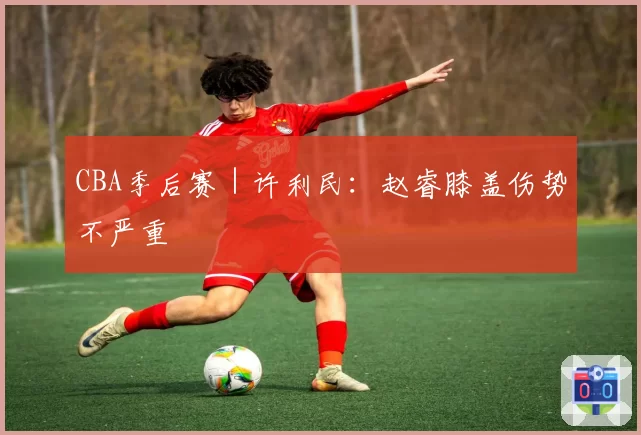 CBA季后赛|许利民:赵睿膝盖伤势不严重