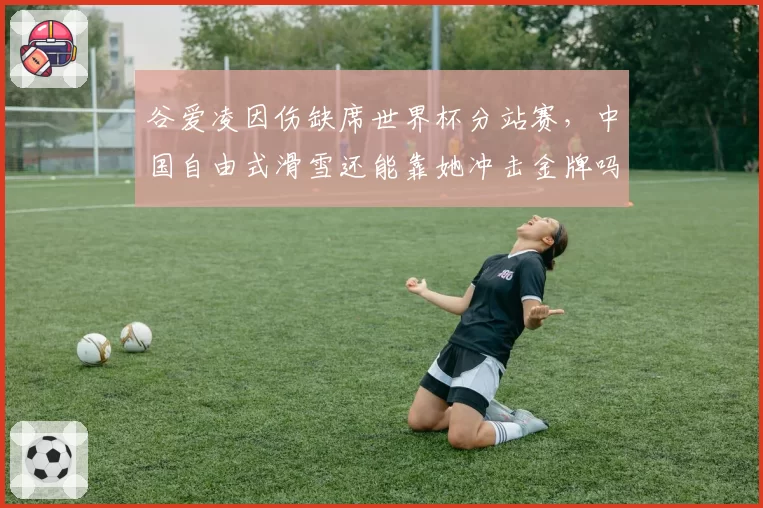 谷爱凌因伤缺席世界杯分站赛,中国自由式滑雪还能靠她冲击金牌吗?