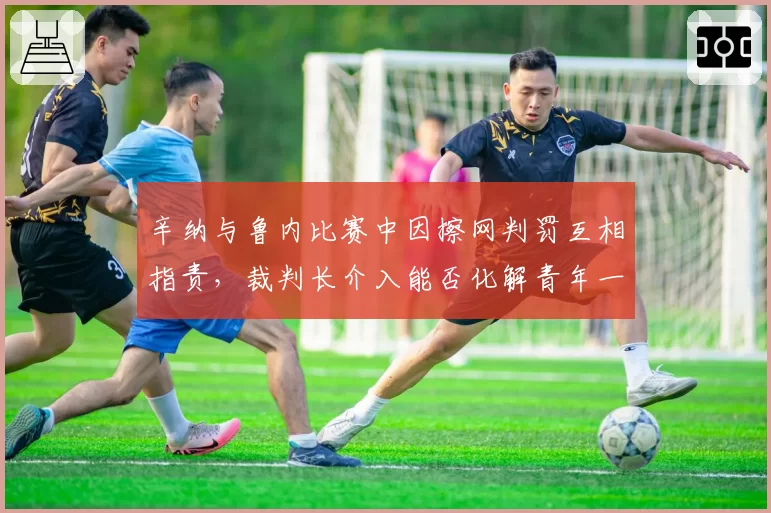 辛纳与鲁内比赛中因擦网判罚互相指责,裁判长介入能否化解青年一代宿怨