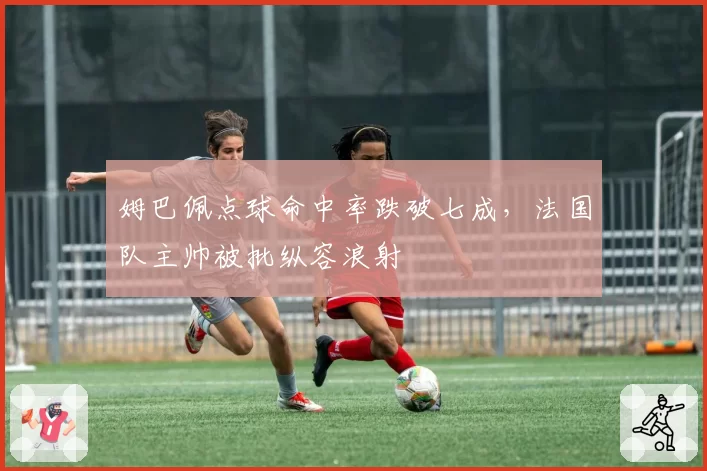 姆巴佩点球命中率跌破七成,法国队主帅被批纵容浪射