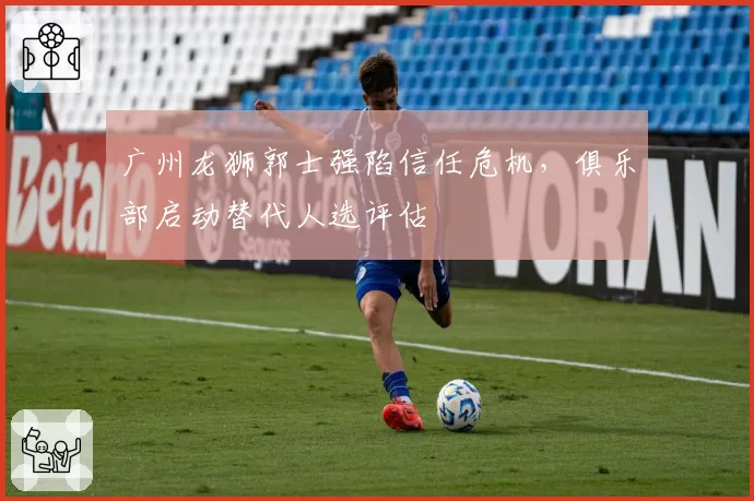 广州龙狮郭士强陷信任危机，俱乐部启动替代人选评估