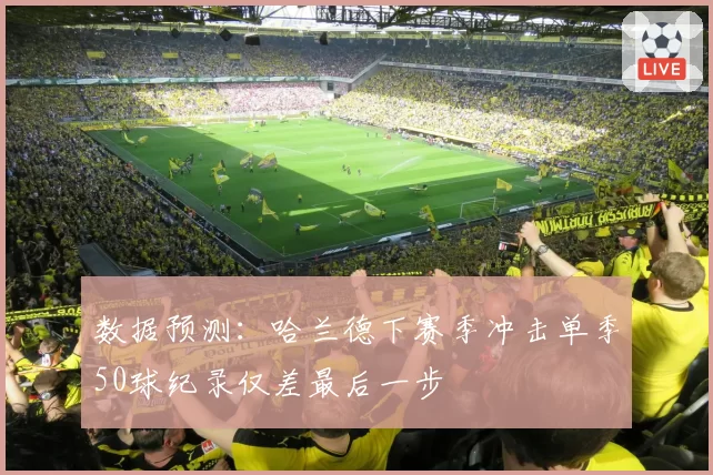 数据预测：哈兰德下赛季冲击单季50球纪录仅差最后一步