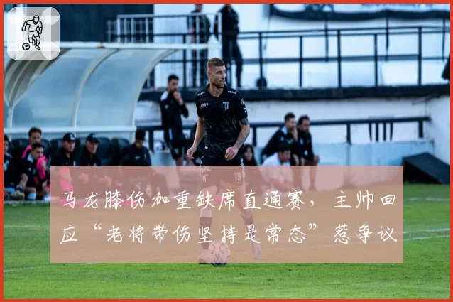 马龙膝伤加重缺席直通赛,主帅回应“老将带伤坚持是常态”惹争议