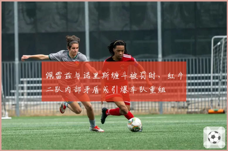 佩雷兹与诺里斯缠斗被罚时，红牛二队内部矛盾或引爆车队重组
