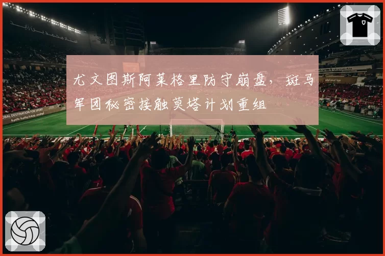 尤文图斯阿莱格里防守崩盘,斑马军团秘密接触莫塔计划重组