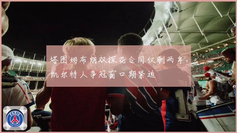 塔图姆布朗双探花合同仅剩两年,凯尔特人争冠窗口期紧迫