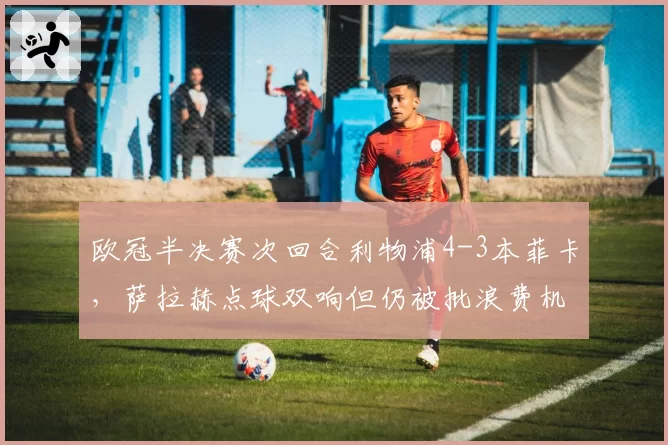 欧冠半决赛次回合利物浦4-3本菲卡,萨拉赫点球双响但仍被批浪费机会