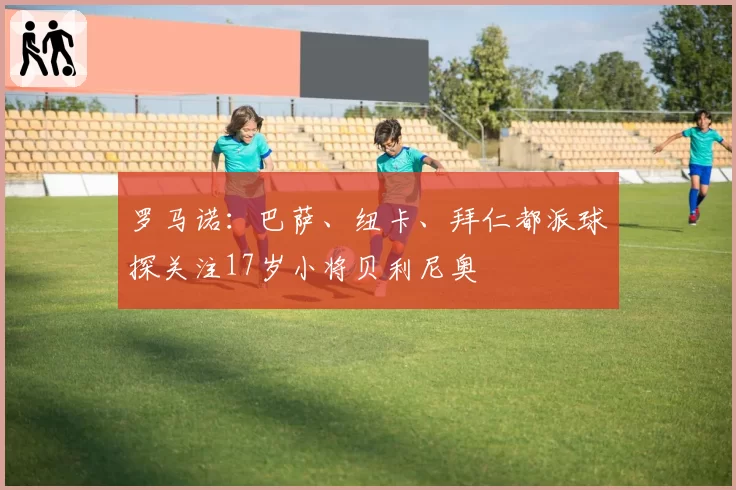 罗马诺:巴萨、纽卡、拜仁都派球探关注17岁小将贝利尼奥