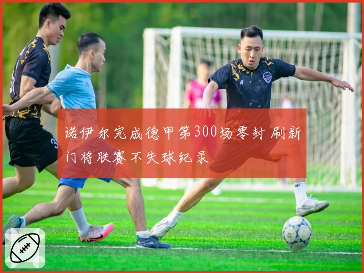 诺伊尔完成德甲第300场零封 刷新门将联赛不失球纪录